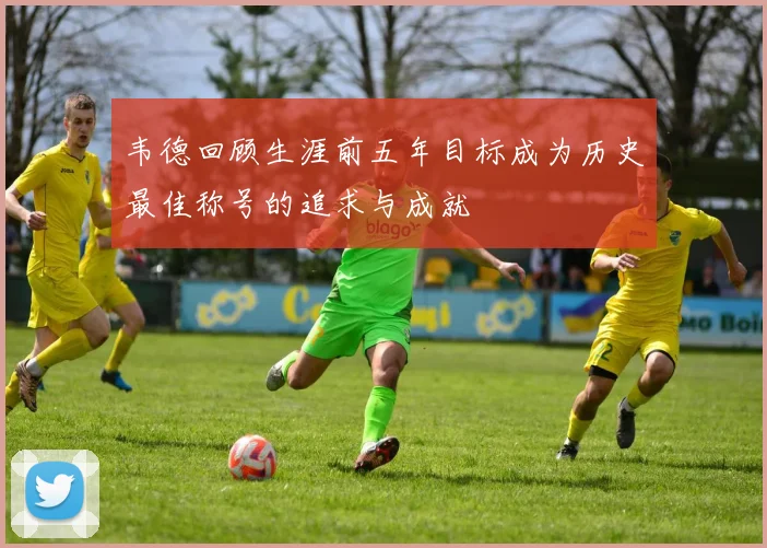 韦德回顾生涯前五年目标成为历史最佳称号的追求与成就