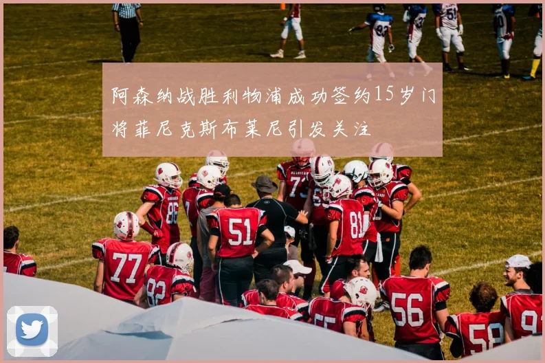 阿森纳战胜利物浦成功签约15岁门将菲尼克斯布莱尼引发关注