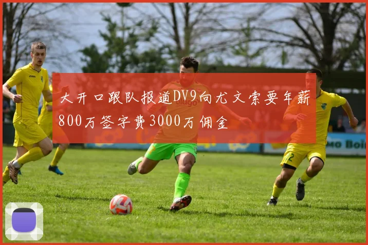 大开口跟队报道DV9向尤文索要年薪800万签字费3000万佣金