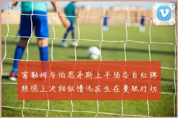 富勒姆与伯恩茅斯上半场各自红牌频现上次相似情况发生在曼联对切尔西