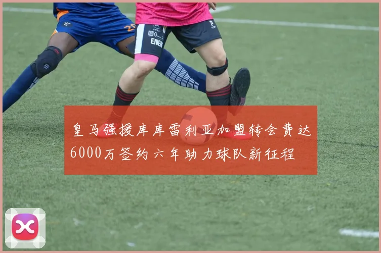 皇马强援库库雷利亚加盟转会费达6000万签约六年助力球队新征程