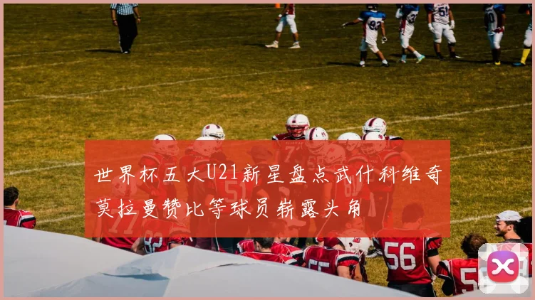 世界杯五大U21新星盘点武什科维奇莫拉曼赞比等球员崭露头角