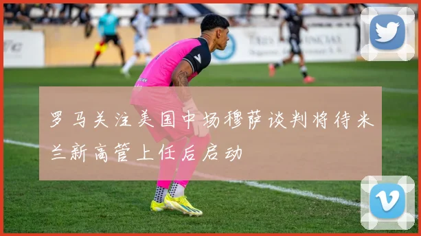罗马关注美国中场穆萨谈判将待米兰新高管上任后启动