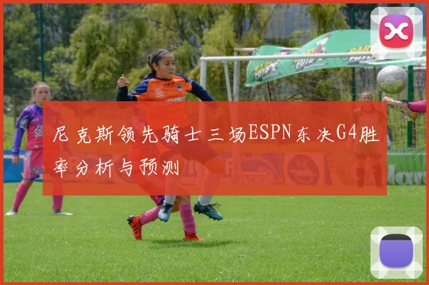 尼克斯领先骑士三场ESPN东决G4胜率分析与预测