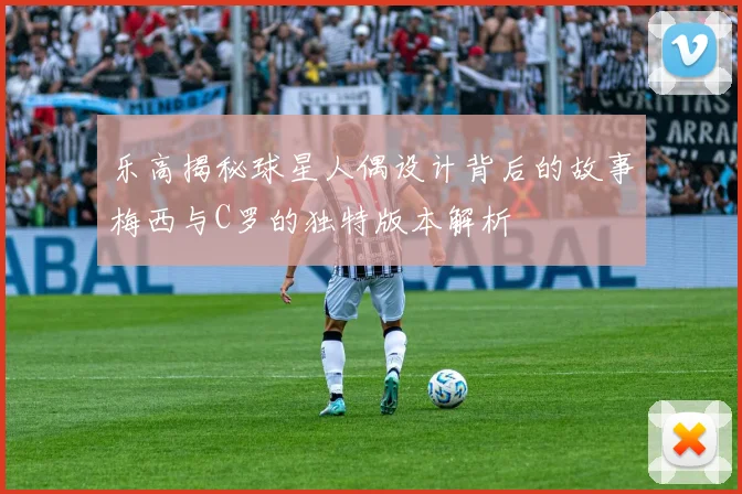 乐高揭秘球星人偶设计背后的故事梅西与C罗的独特版本解析