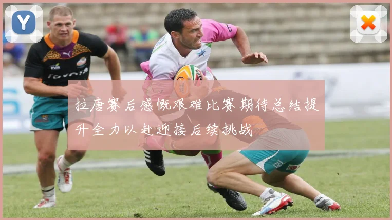 拉唐赛后感慨艰难比赛期待总结提升全力以赴迎接后续挑战